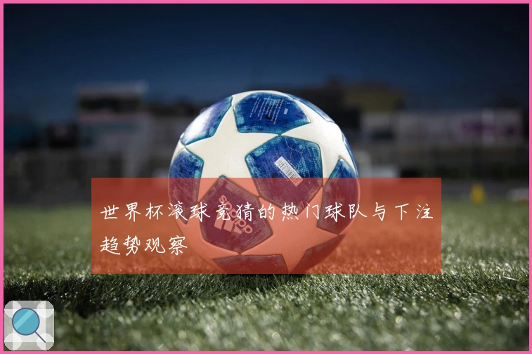 世界杯滚球竞猜的热门球队与下注趋势观察